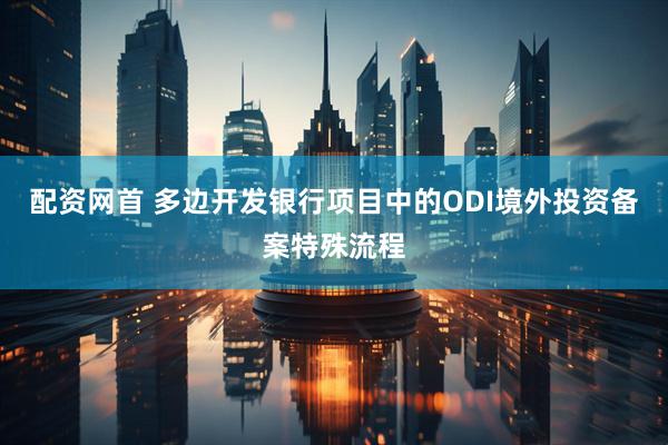 配资网首 多边开发银行项目中的ODI境外投资备案特殊流程