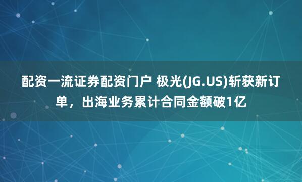 配资一流证券配资门户 极光(JG.US)斩获新订单，出海业务累计合同金额破1亿
