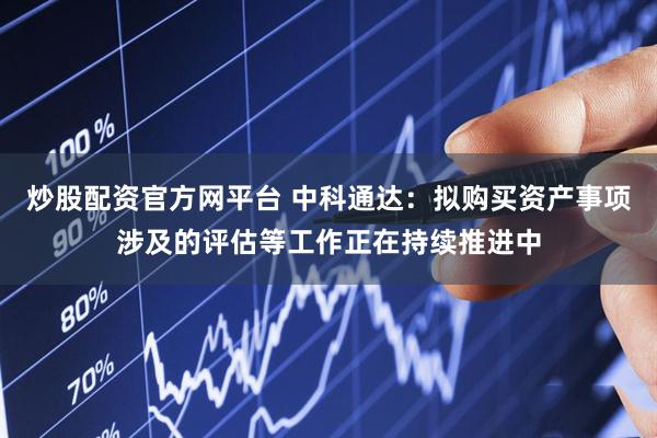 炒股配资官方网平台 中科通达：拟购买资产事项涉及的评估等工作正在持续推进中