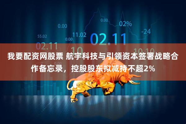 我要配资网股票 航宇科技与引领资本签署战略合作备忘录，控股股东拟减持不超2%
