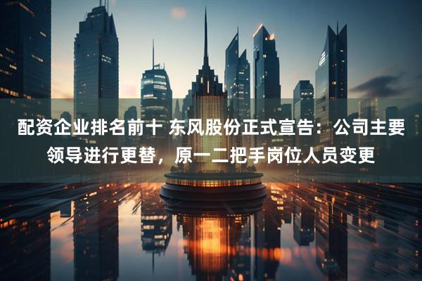 配资企业排名前十 东风股份正式宣告：公司主要领导进行更替，原一二把手岗位人员变更
