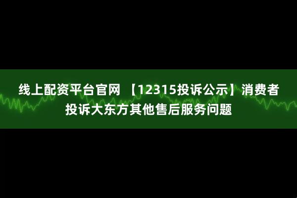 线上配资平台官网 【12315投诉公示】消费者投诉大东方其他售后服务问题