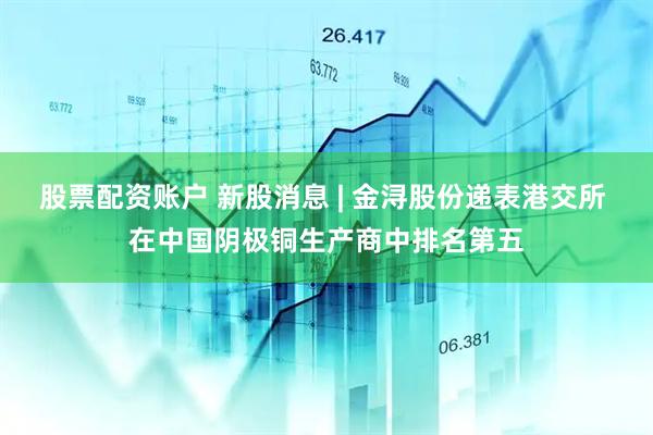 股票配资账户 新股消息 | 金浔股份递表港交所 在中国阴极铜生产商中排名第五