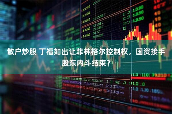散户炒股 丁福如出让菲林格尔控制权，国资接手股东内斗结束？