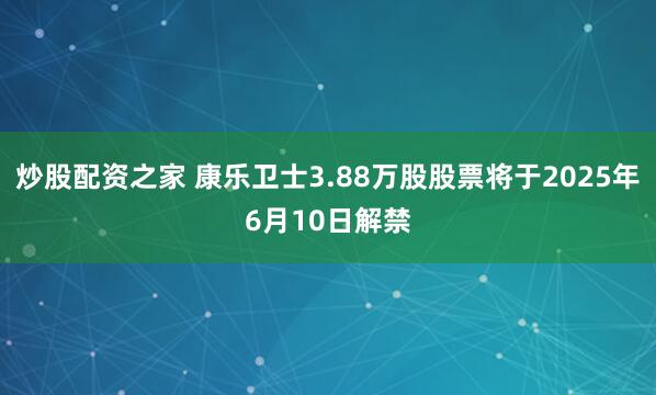 炒股配资之家 康乐卫士3.88万股股票将于2025年6月10日解禁