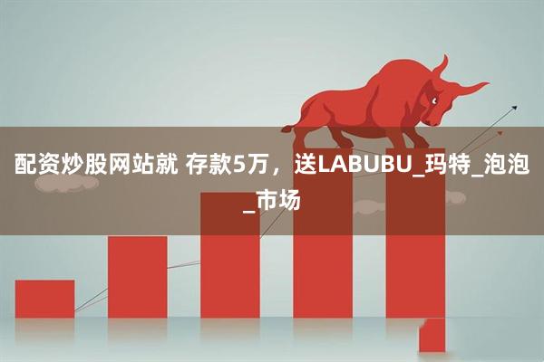 配资炒股网站就 存款5万，送LABUBU_玛特_泡泡_市场