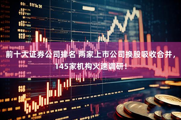 前十大证券公司排名 两家上市公司换股吸收合并，145家机构火速调研！