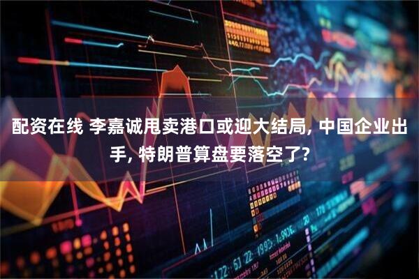 配资在线 李嘉诚甩卖港口或迎大结局, 中国企业出手, 特朗普算盘要落空了?