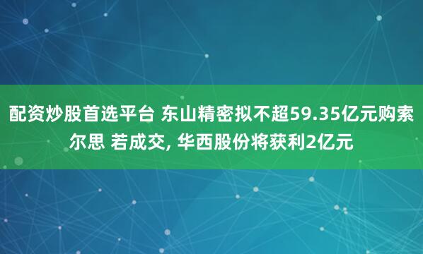 配资炒股首选平台 东山精密拟不超59.35亿元购索尔思 若成交, 华西股份将获利2亿元