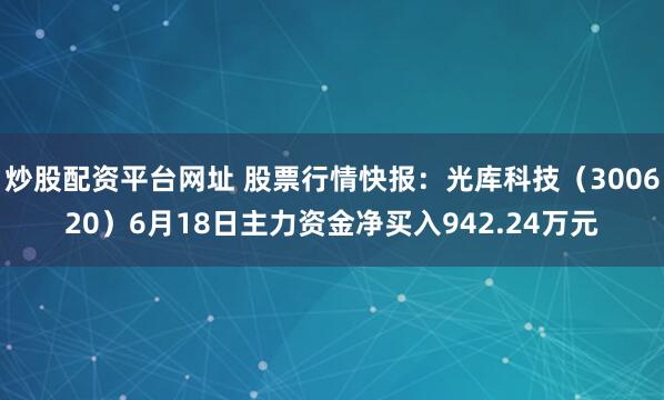 炒股配资平台网址 股票行情快报：光库科技（300620）6月18日主力资金净买入942.24万元