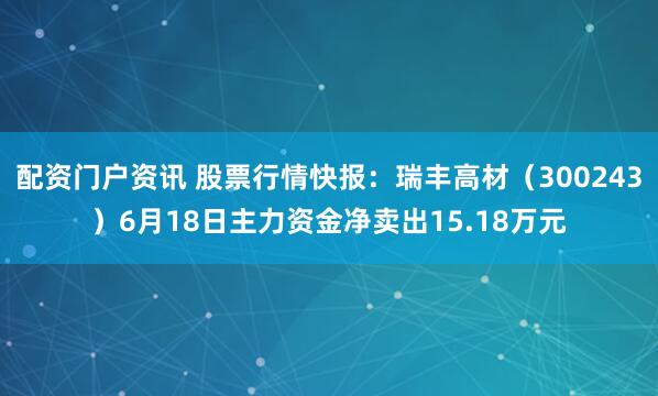 配资门户资讯 股票行情快报：瑞丰高材（300243）6月18日主力资金净卖出15.18万元