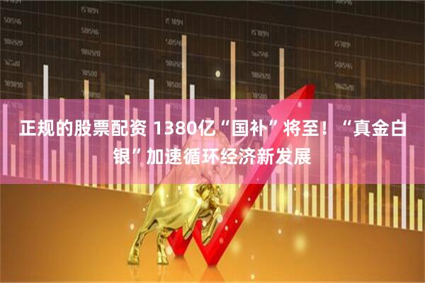 正规的股票配资 1380亿“国补”将至！“真金白银”加速循环经济新发展