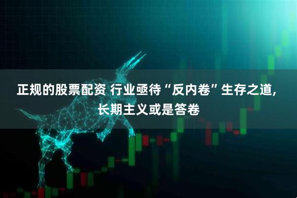正规的股票配资 行业亟待“反内卷”生存之道, 长期主义或是答卷
