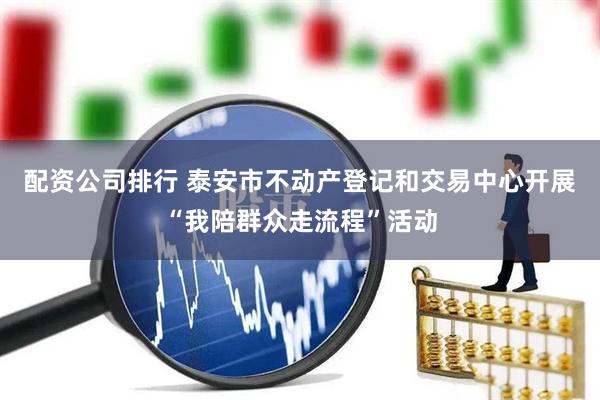 配资公司排行 泰安市不动产登记和交易中心开展“我陪群众走流程”活动