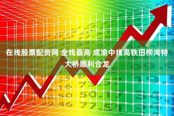 在线股票配资网 全线最高 成渝中线高铁田柳湾特大桥顺利合龙