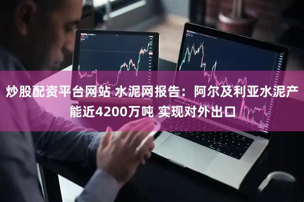 炒股配资平台网站 水泥网报告：阿尔及利亚水泥产能近4200万吨 实现对外出口