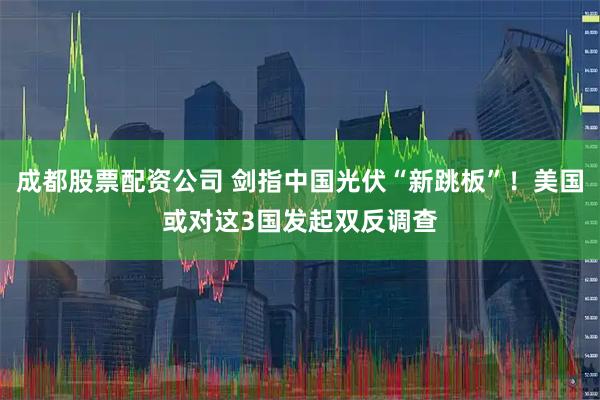 成都股票配资公司 剑指中国光伏“新跳板”！美国或对这3国发起双反调查