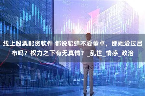 线上股票配资软件 都说貂蝉不爱董卓，那她爱过吕布吗？权力之下有无真情？_乱世_情感_政治