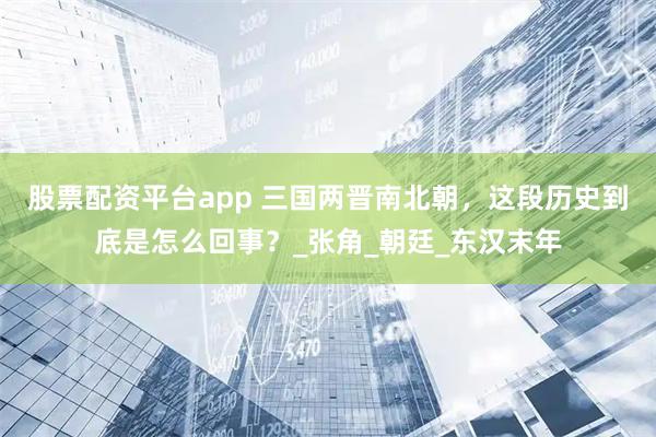 股票配资平台app 三国两晋南北朝，这段历史到底是怎么回事？_张角_朝廷_东汉末年