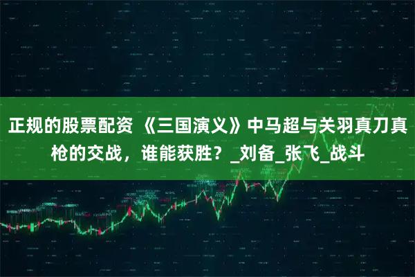 正规的股票配资 《三国演义》中马超与关羽真刀真枪的交战，谁能获胜？_刘备_张飞_战斗