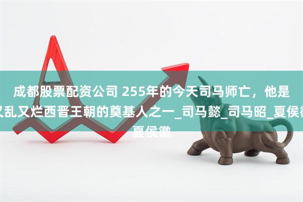 成都股票配资公司 255年的今天司马师亡，他是又乱又烂西晋王朝的奠基人之一_司马懿_司马昭_夏侯徽