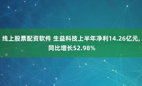 线上股票配资软件 生益科技上半年净利14.26亿元, 同比增长52.98%