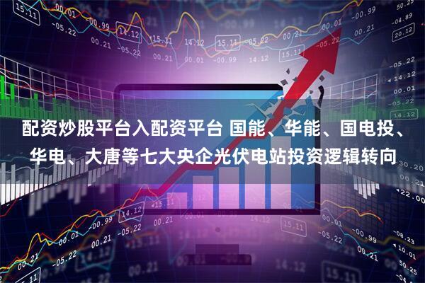 配资炒股平台入配资平台 国能、华能、国电投、华电、大唐等七大央企光伏电站投资逻辑转向