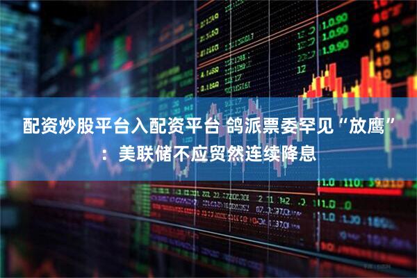 配资炒股平台入配资平台 鸽派票委罕见“放鹰”：美联储不应贸然连续降息