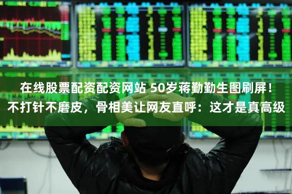 在线股票配资配资网站 50岁蒋勤勤生图刷屏！不打针不磨皮，骨相美让网友直呼：这才是真高级