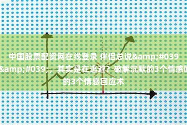 中国股票配资网在线登录 伴侣总说'随便'，其实是在逃避？破解沉默的3个情感回应术