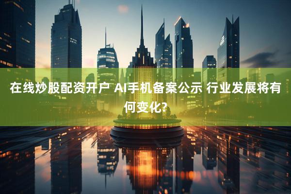 在线炒股配资开户 AI手机备案公示 行业发展将有何变化?