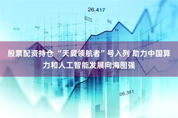 股票配资持仓 “天翼领航者”号入列 助力中国算力和人工智能发展向海图强