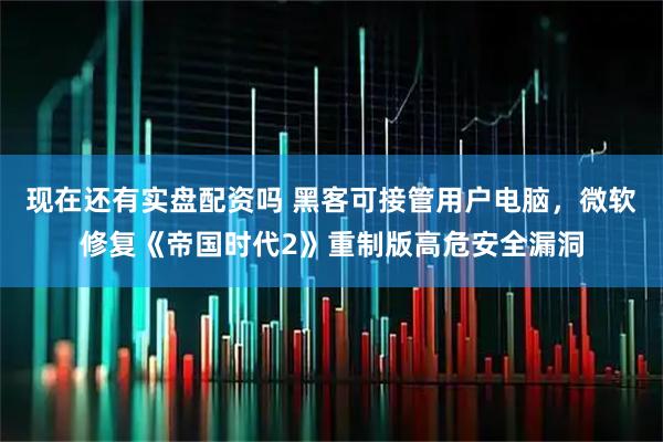 现在还有实盘配资吗 黑客可接管用户电脑，微软修复《帝国时代2》重制版高危安全漏洞
