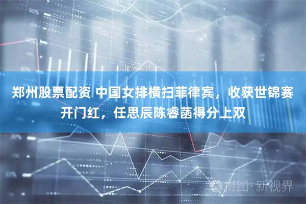 郑州股票配资 中国女排横扫菲律宾，收获世锦赛开门红，任思辰陈睿菡得分上双