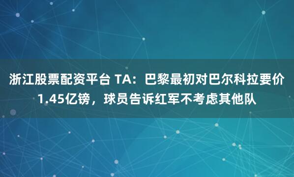 浙江股票配资平台 TA：巴黎最初对巴尔科拉要价1.45亿镑，球员告诉红军不考虑其他队