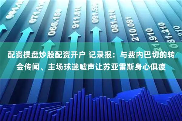 配资操盘炒股配资开户 记录报：与费内巴切的转会传闻、主场球迷嘘声让苏亚雷斯身心俱疲