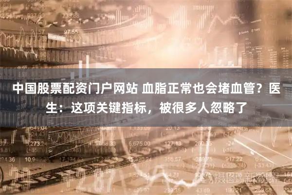 中国股票配资门户网站 血脂正常也会堵血管？医生：这项关键指标，被很多人忽略了